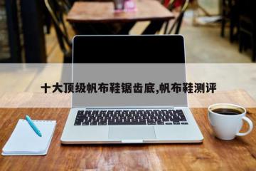 十大顶级帆布鞋锯齿底,帆布鞋测评