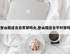 登山鞋适合日常穿吗女,登山鞋适合平时穿吗