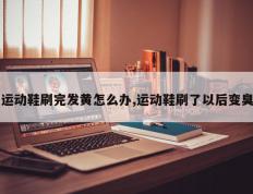 运动鞋刷完发黄怎么办,运动鞋刷了以后变臭