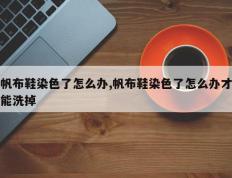 帆布鞋染色了怎么办,帆布鞋染色了怎么办才能洗掉