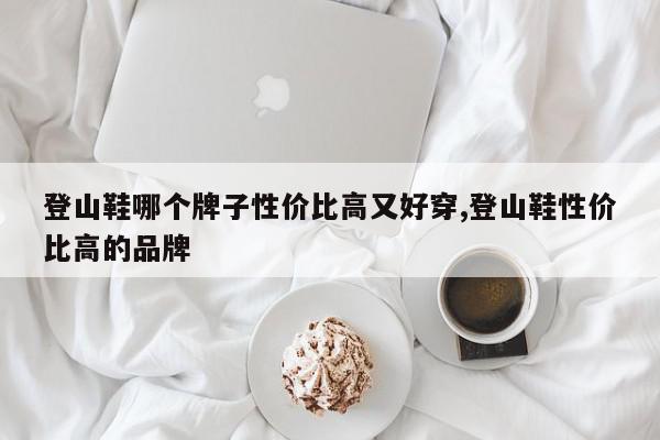 登山鞋哪个牌子性价比高又好穿,登山鞋性价比高的品牌