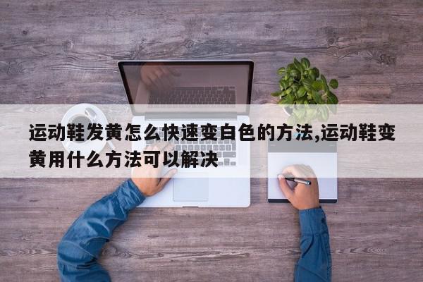 运动鞋发黄怎么快速变白色的方法,运动鞋变黄用什么方法可以解决