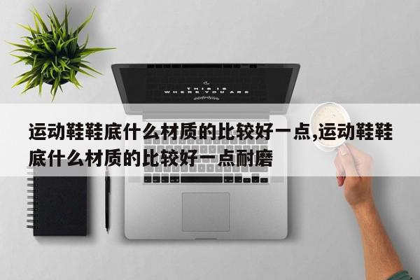 运动鞋鞋底什么材质的比较好一点,运动鞋鞋底什么材质的比较好一点耐磨