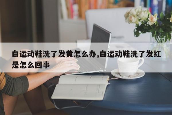 白运动鞋洗了发黄怎么办,白运动鞋洗了发红是怎么回事