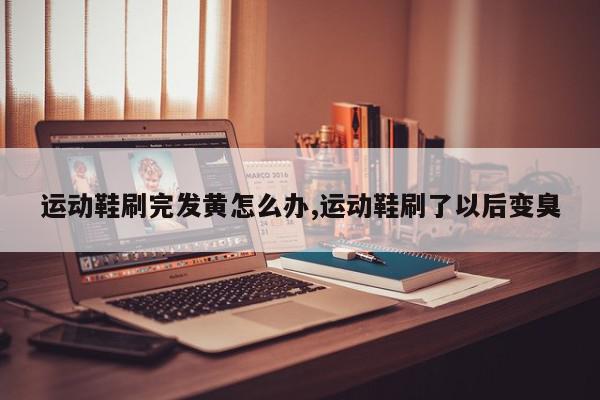 运动鞋刷完发黄怎么办,运动鞋刷了以后变臭